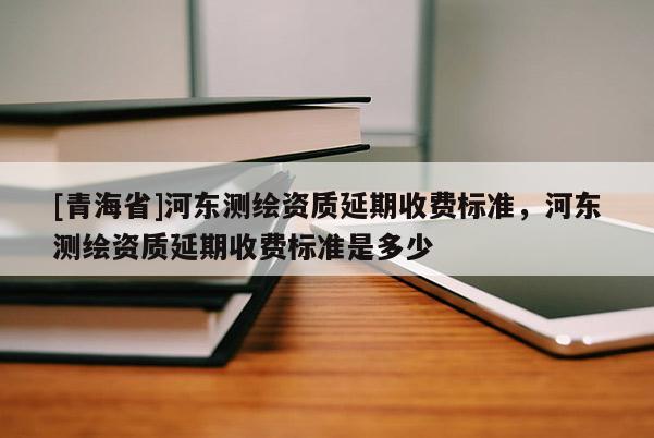 [青海省]河东测绘资质延期收费标准，河东测绘资质延期收费标准是多少