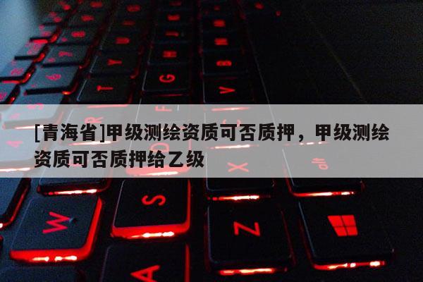 [青海省]甲级测绘资质可否质押，甲级测绘资质可否质押给乙级
