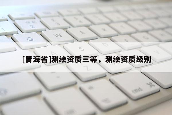[青海省]测绘资质三等，测绘资质级别