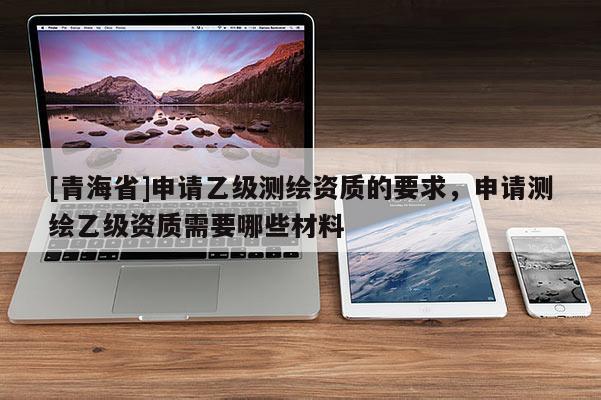 [青海省]申请乙级测绘资质的要求，申请测绘乙级资质需要哪些材料