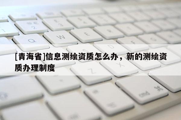 [青海省]信息测绘资质怎么办，新的测绘资质办理制度