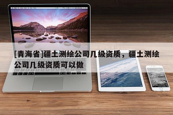[青海省]疆土测绘公司几级资质，疆土测绘公司几级资质可以做