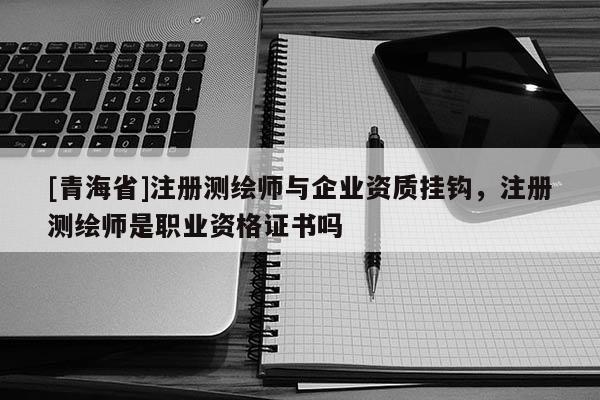 [青海省]注册测绘师与企业资质挂钩，注册测绘师是职业资格证书吗