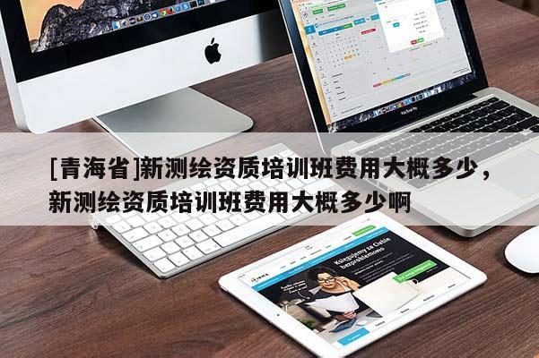 [青海省]新测绘资质培训班费用大概多少，新测绘资质培训班费用大概多少啊