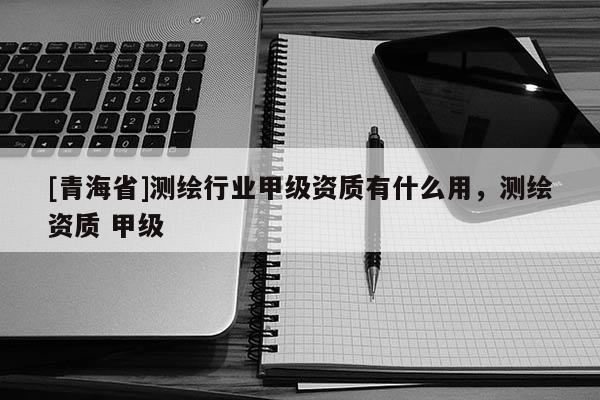 [青海省]测绘行业甲级资质有什么用，测绘资质 甲级