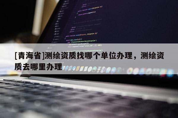 [青海省]测绘资质找哪个单位办理，测绘资质去哪里办理