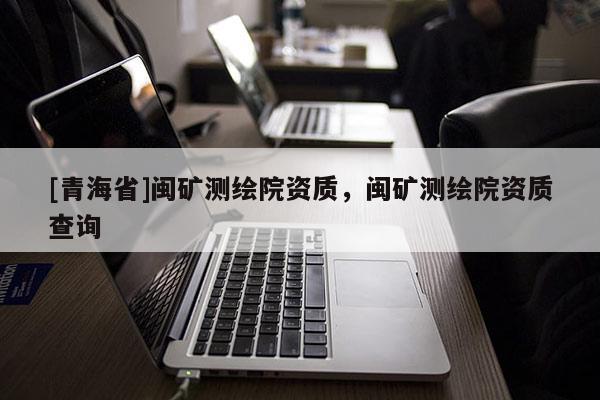 [青海省]闽矿测绘院资质，闽矿测绘院资质查询
