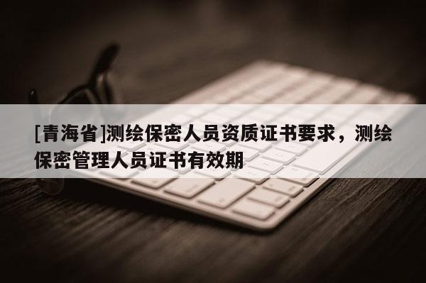 [青海省]测绘保密人员资质证书要求，测绘保密管理人员证书有效期