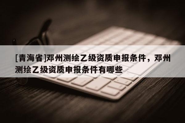 [青海省]邓州测绘乙级资质申报条件，邓州测绘乙级资质申报条件有哪些