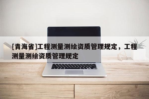 [青海省]工程测量测绘资质管理规定，工程测量测绘资质管理规定