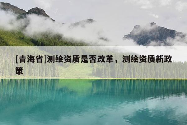 [青海省]测绘资质是否改革，测绘资质新政策