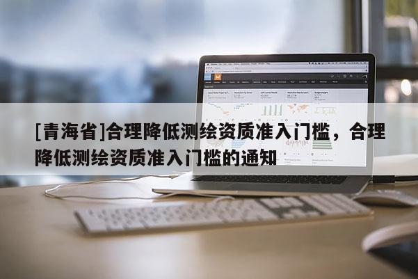 [青海省]合理降低测绘资质准入门槛，合理降低测绘资质准入门槛的通知