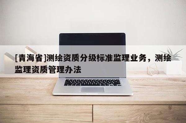 [青海省]测绘资质分级标准监理业务，测绘监理资质管理办法