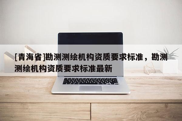 [青海省]勘测测绘机构资质要求标准，勘测测绘机构资质要求标准最新