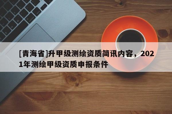 [青海省]升甲级测绘资质简讯内容，2021年测绘甲级资质申报条件