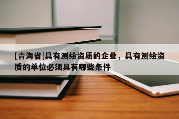 [青海省]具有测绘资质的企业，具有测绘资质的单位必须具有哪些条件