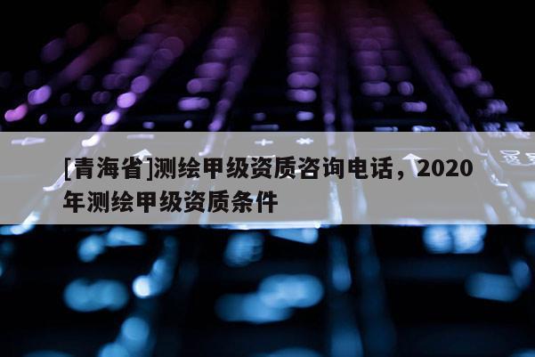 [青海省]测绘甲级资质咨询电话，2020年测绘甲级资质条件