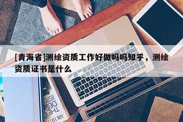 [青海省]测绘资质工作好做吗吗知乎，测绘资质证书是什么