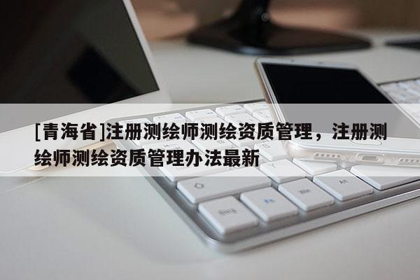[青海省]注册测绘师测绘资质管理，注册测绘师测绘资质管理办法最新