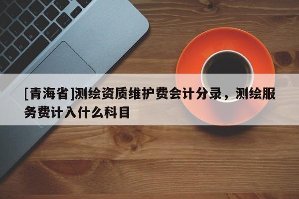 [青海省]测绘资质维护费会计分录，测绘服务费计入什么科目