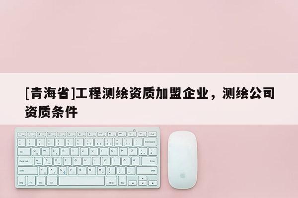 [青海省]工程测绘资质加盟企业，测绘公司资质条件