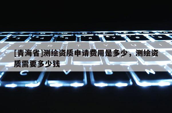 [青海省]测绘资质申请费用是多少，测绘资质需要多少钱