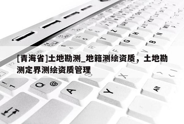 [青海省]土地勘测_地籍测绘资质，土地勘测定界测绘资质管理