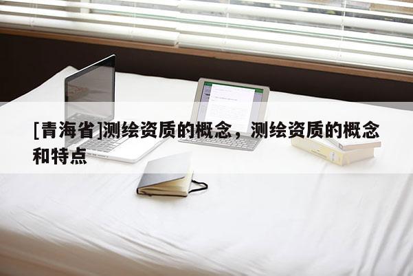 [青海省]测绘资质的概念，测绘资质的概念和特点