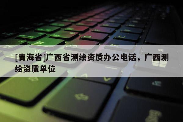 [青海省]广西省测绘资质办公电话，广西测绘资质单位