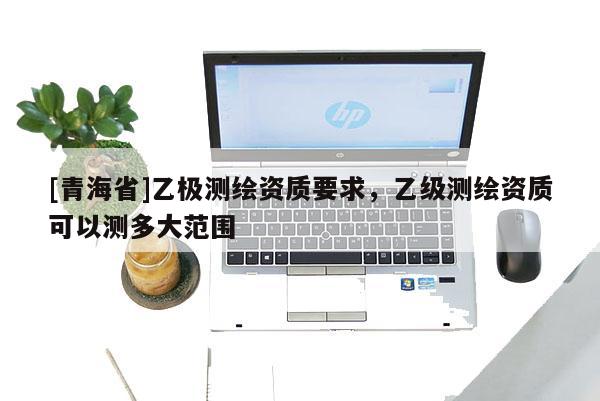 [青海省]乙极测绘资质要求，乙级测绘资质可以测多大范围