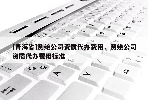 [青海省]测绘公司资质代办费用，测绘公司资质代办费用标准