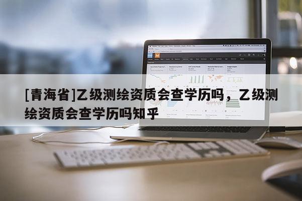 [青海省]乙级测绘资质会查学历吗，乙级测绘资质会查学历吗知乎