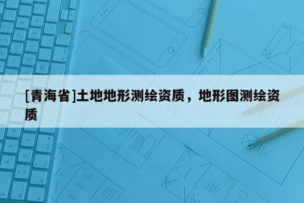 [青海省]土地地形测绘资质，地形图测绘资质