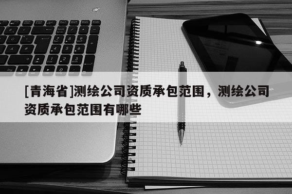 [青海省]测绘公司资质承包范围，测绘公司资质承包范围有哪些