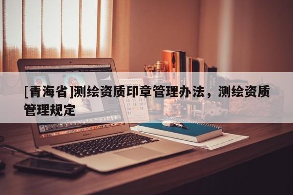 [青海省]测绘资质印章管理办法，测绘资质管理规定