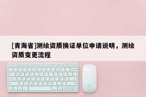 [青海省]测绘资质换证单位申请说明，测绘资质变更流程