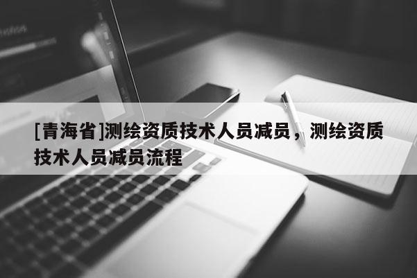 [青海省]测绘资质技术人员减员，测绘资质技术人员减员流程