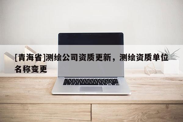 [青海省]测绘公司资质更新，测绘资质单位名称变更