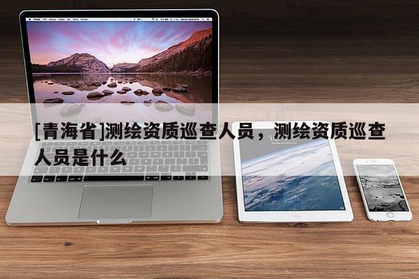 [青海省]测绘资质巡查人员，测绘资质巡查人员是什么
