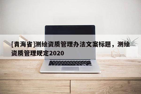 [青海省]测绘资质管理办法文案标题，测绘资质管理规定2020