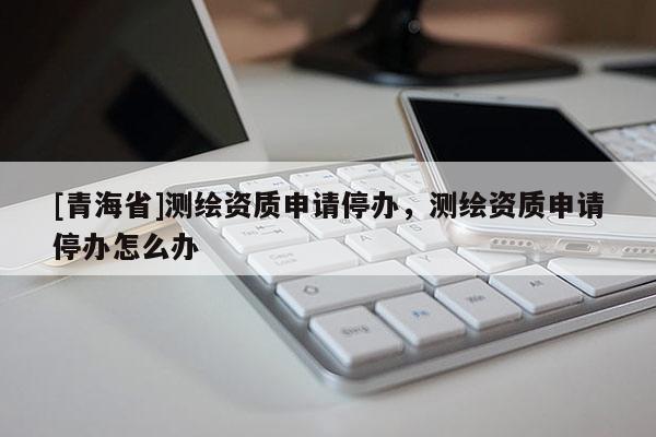 [青海省]测绘资质申请停办，测绘资质申请停办怎么办