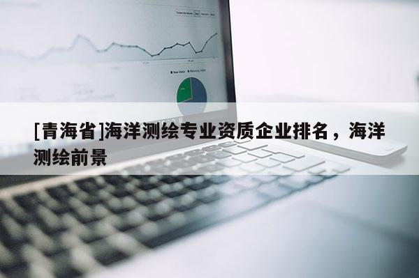 [青海省]海洋测绘专业资质企业排名，海洋测绘前景