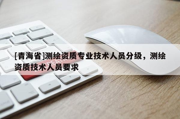 [青海省]测绘资质专业技术人员分级，测绘资质技术人员要求