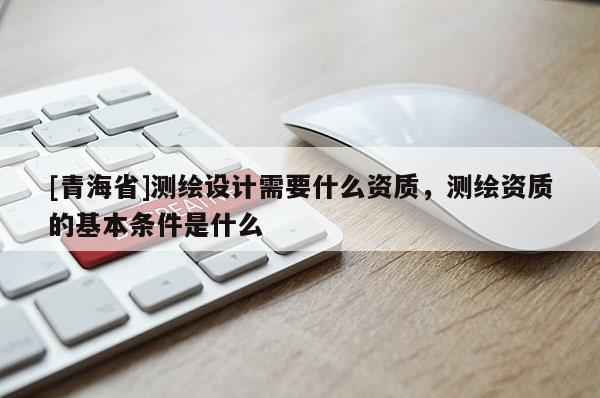 [青海省]测绘设计需要什么资质，测绘资质的基本条件是什么