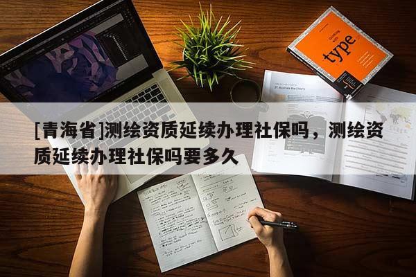 [青海省]测绘资质延续办理社保吗，测绘资质延续办理社保吗要多久