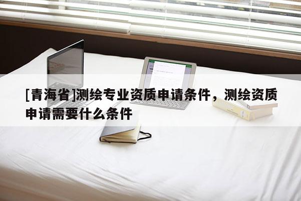 [青海省]测绘专业资质申请条件，测绘资质申请需要什么条件