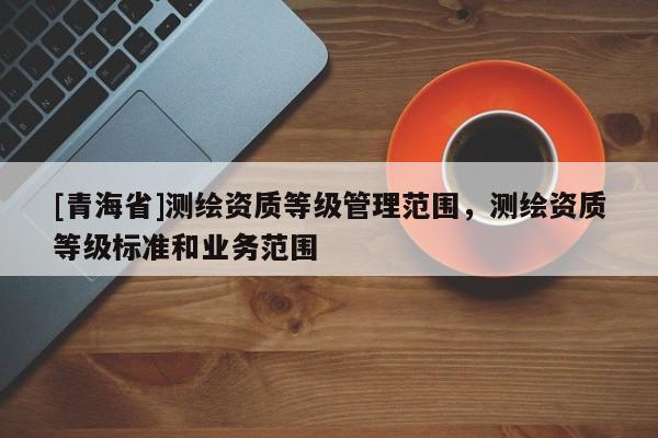 [青海省]测绘资质等级管理范围，测绘资质等级标准和业务范围