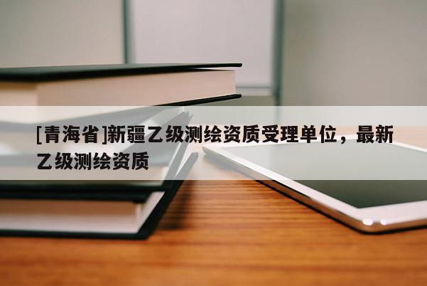 [青海省]新疆乙级测绘资质受理单位，最新乙级测绘资质
