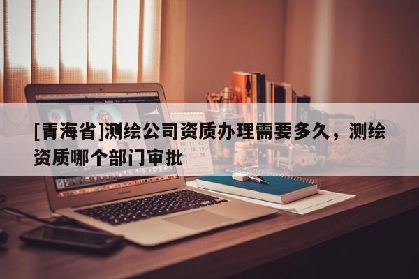 [青海省]测绘公司资质办理需要多久，测绘资质哪个部门审批