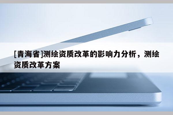 [青海省]测绘资质改革的影响力分析，测绘资质改革方案